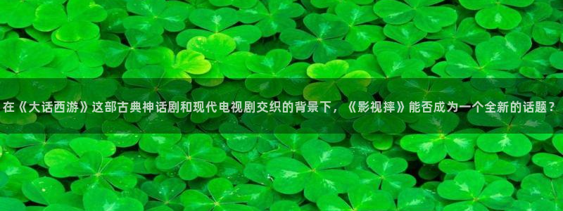 188468神秘电影：在《大话西游》这部古典神话剧和现代电视剧交织的背景下，《影视摔》能否成为一个全新的话题？