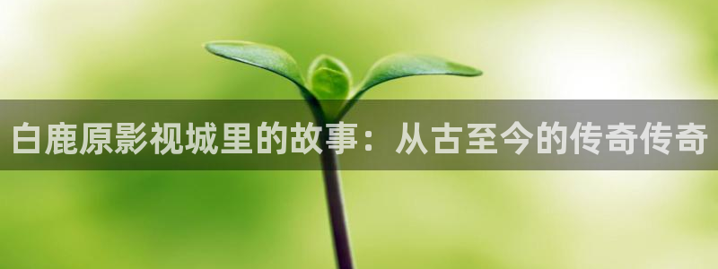 568影院：白鹿原影视城里的故事：从古至今的传奇传奇